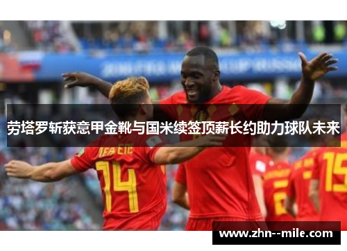 劳塔罗斩获意甲金靴与国米续签顶薪长约助力球队未来 劳塔罗斩获意甲金靴与国米续签顶薪长约助力球队未来