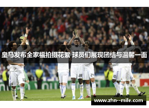 皇马发布全家福拍摄花絮 球员们展现团结与温馨一面 皇马发布全家福拍摄花絮 球员们展现团结与温馨一面