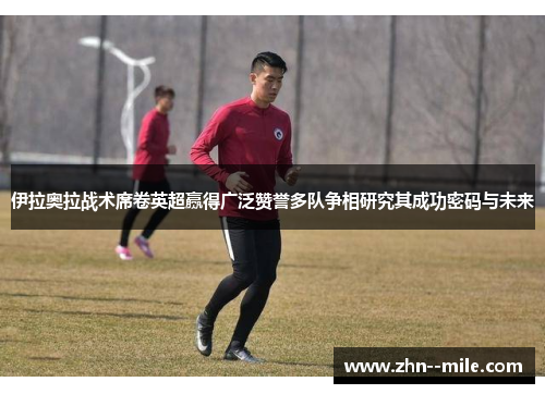 伊拉奥拉战术席卷英超赢得广泛赞誉多队争相研究其成功密码与未来 伊拉奥拉战术席卷英超赢得广泛赞誉多队争相研究其成功密码与未来